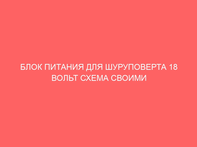 БЛОК ПИТАНИЯ ДЛЯ ШУРУПОВЕРТА 18 ВОЛЬТ СХЕМА СВОИМИ РУКАМИ