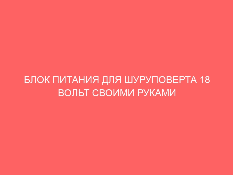 БЛОК ПИТАНИЯ ДЛЯ ШУРУПОВЕРТА 18 ВОЛЬТ СВОИМИ РУКАМИ