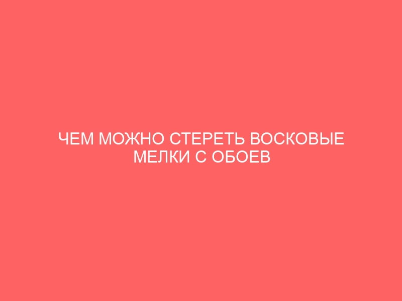 ЧЕМ МОЖНО СТЕРЕТЬ ВОСКОВЫЕ МЕЛКИ С ОБОЕВ