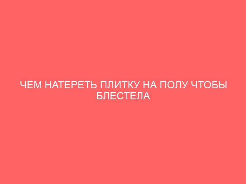 ЧЕМ НАТЕРЕТЬ ПЛИТКУ НА ПОЛУ ЧТОБЫ БЛЕСТЕЛА