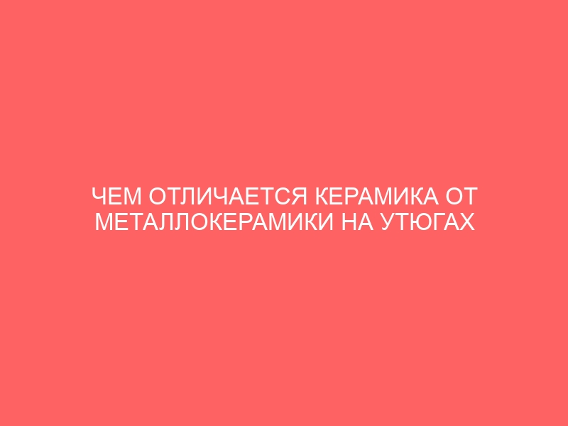 ЧЕМ ОТЛИЧАЕТСЯ КЕРАМИКА ОТ МЕТАЛЛОКЕРАМИКИ НА УТЮГАХ