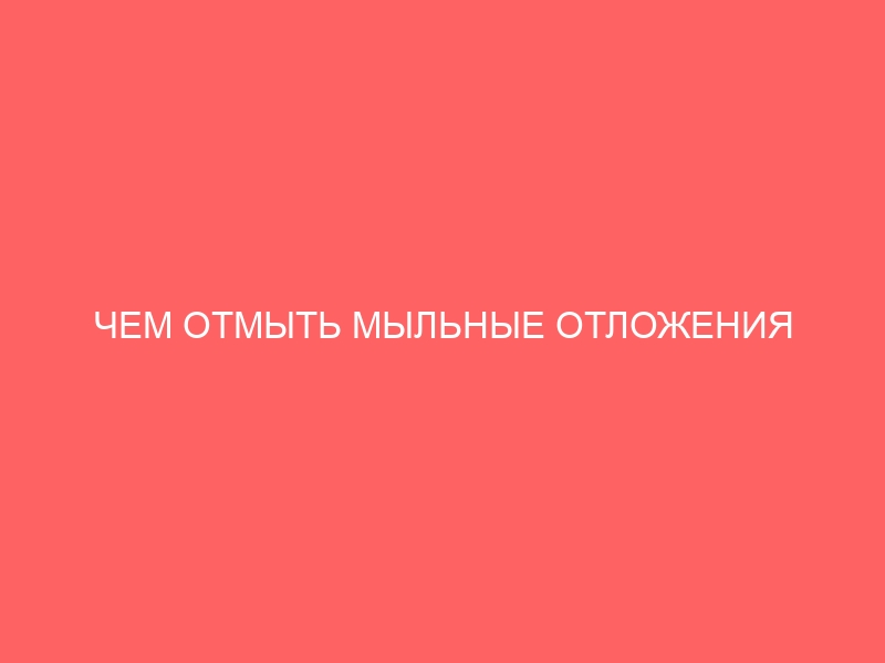 ЧЕМ ОТМЫТЬ МЫЛЬНЫЕ ОТЛОЖЕНИЯ