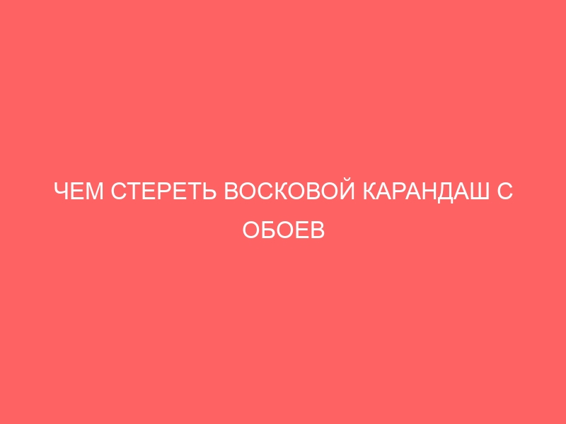 ЧЕМ СТЕРЕТЬ ВОСКОВОЙ КАРАНДАШ С ОБОЕВ