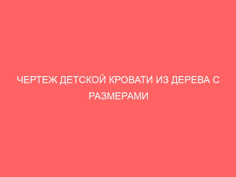 ЧЕРТЕЖ ДЕТСКОЙ КРОВАТИ ИЗ ДЕРЕВА С РАЗМЕРАМИ