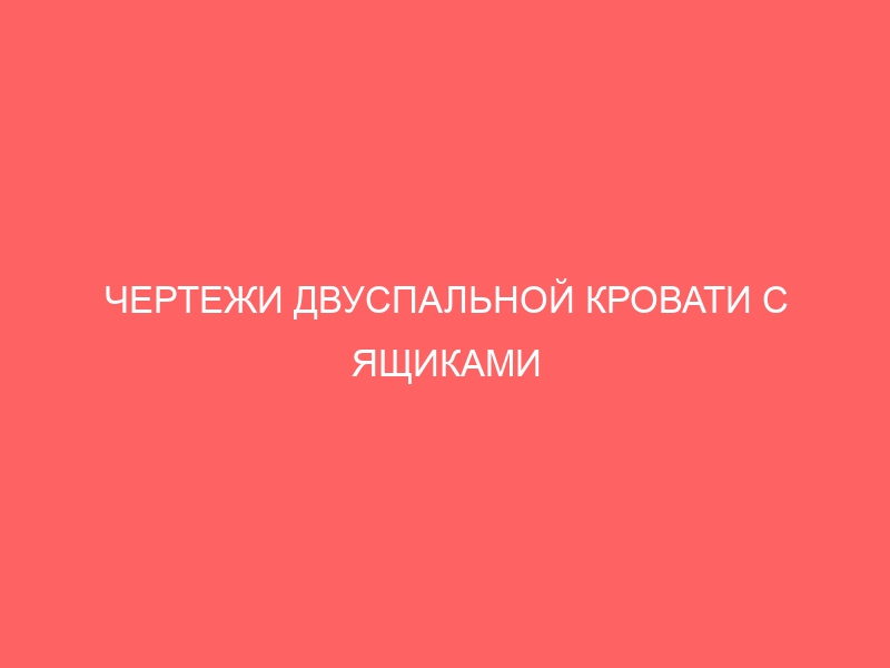 ЧЕРТЕЖИ ДВУСПАЛЬНОЙ КРОВАТИ С ЯЩИКАМИ