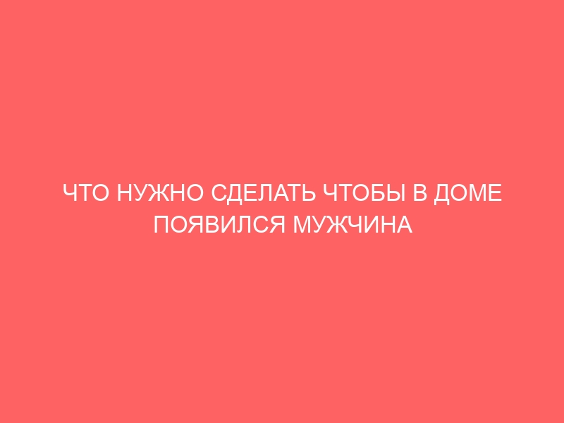 ЧТО НУЖНО СДЕЛАТЬ ЧТОБЫ В ДОМЕ ПОЯВИЛСЯ МУЖЧИНА