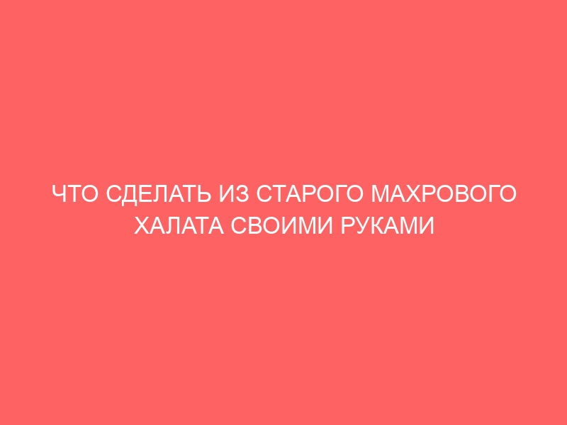 ЧТО СДЕЛАТЬ ИЗ СТАРОГО МАХРОВОГО ХАЛАТА СВОИМИ РУКАМИ