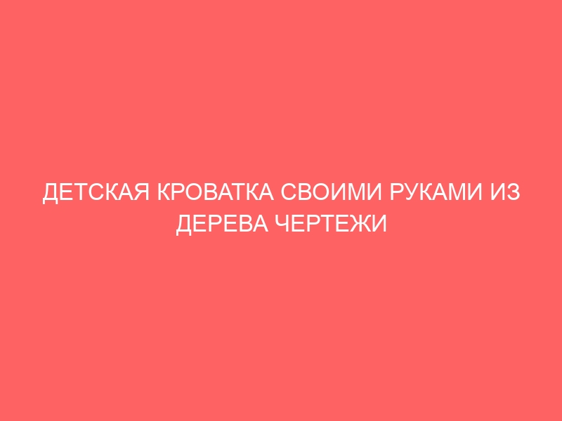 ДЕТСКАЯ КРОВАТКА СВОИМИ РУКАМИ ИЗ ДЕРЕВА ЧЕРТЕЖИ