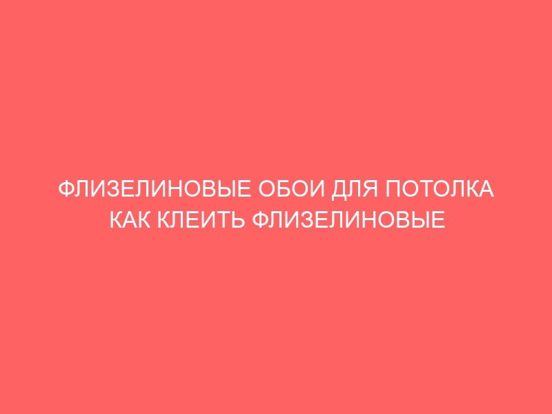 ФЛИЗЕЛИНОВЫЕ ОБОИ ДЛЯ ПОТОЛКА КАК КЛЕИТЬ ФЛИЗЕЛИНОВЫЕ