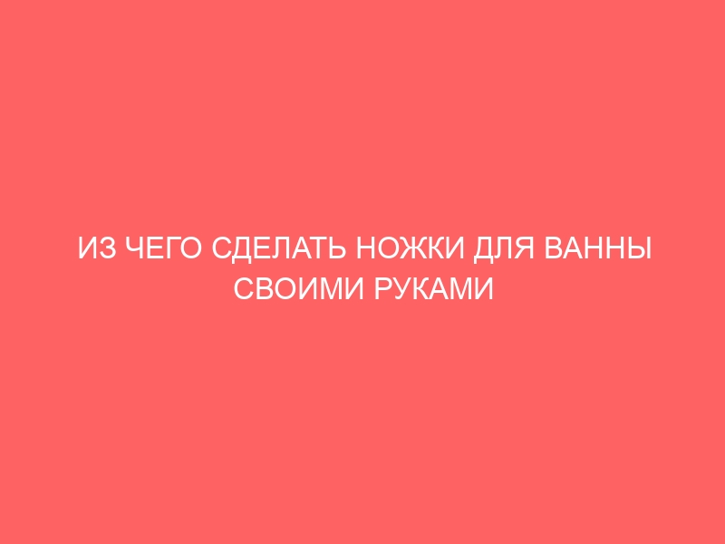 ИЗ ЧЕГО СДЕЛАТЬ НОЖКИ ДЛЯ ВАННЫ СВОИМИ РУКАМИ