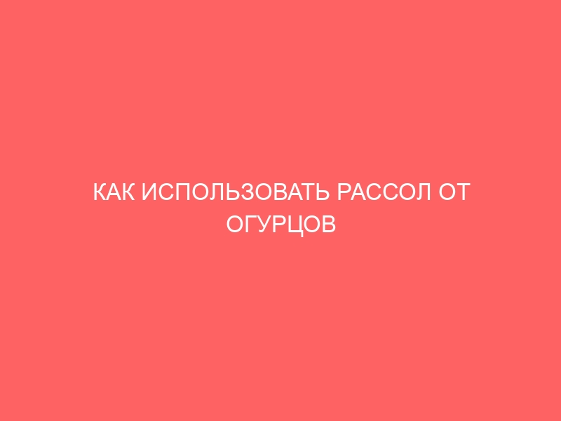 КАК ИСПОЛЬЗОВАТЬ РАССОЛ ОТ ОГУРЦОВ