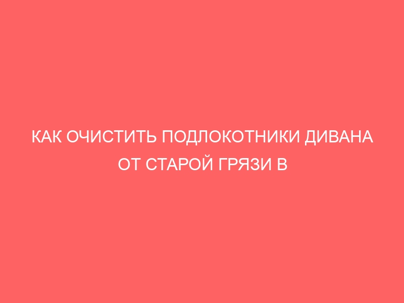 КАК ОЧИСТИТЬ ПОДЛОКОТНИКИ ДИВАНА ОТ СТАРОЙ ГРЯЗИ В ДОМАШНИХ УСЛОВИЯХ