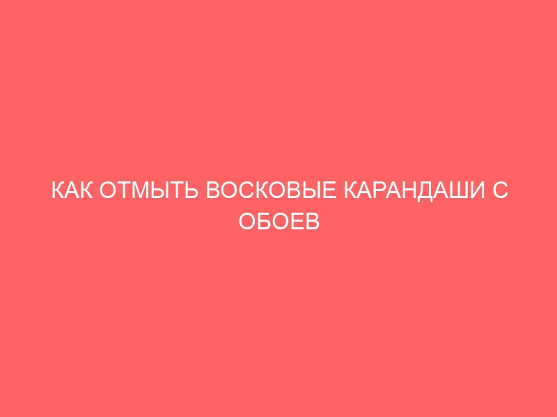 КАК ОТМЫТЬ ВОСКОВЫЕ КАРАНДАШИ С ОБОЕВ