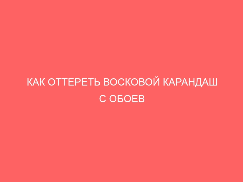 КАК ОТТЕРЕТЬ ВОСКОВОЙ КАРАНДАШ С ОБОЕВ