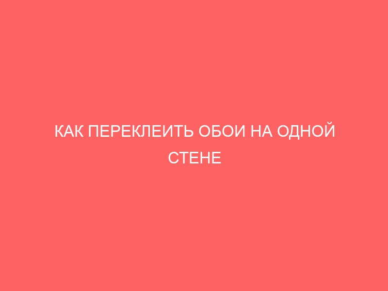 КАК ПЕРЕКЛЕИТЬ ОБОИ НА ОДНОЙ СТЕНЕ