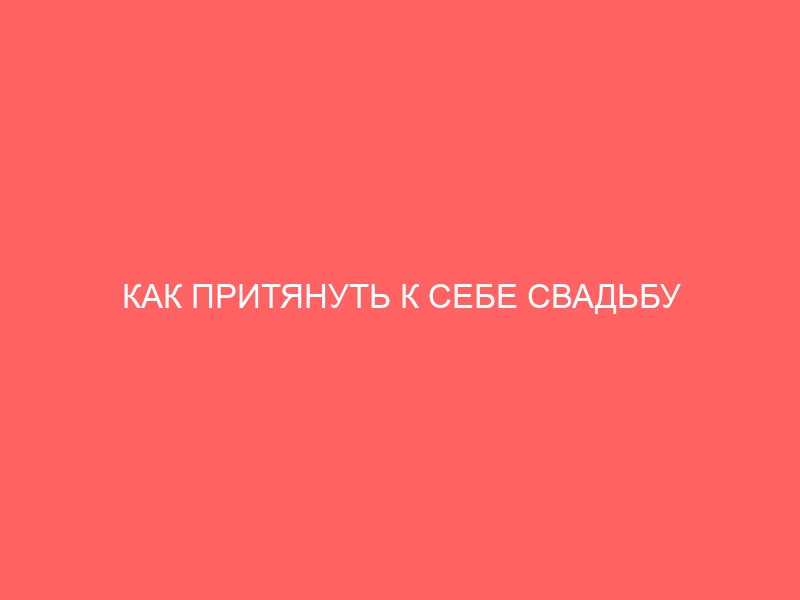 КАК ПРИТЯНУТЬ К СЕБЕ СВАДЬБУ