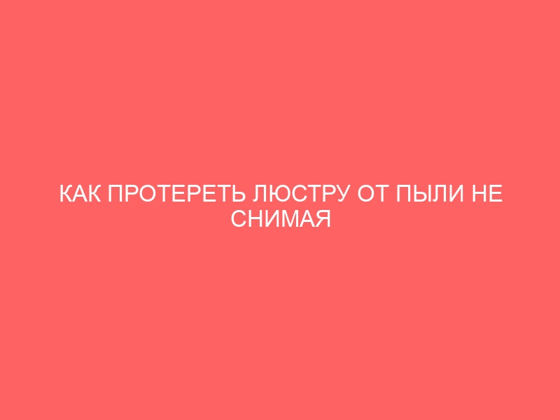 КАК ПРОТЕРЕТЬ ЛЮСТРУ ОТ ПЫЛИ НЕ СНИМАЯ