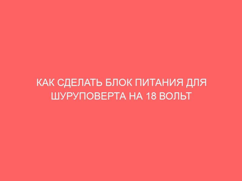 КАК СДЕЛАТЬ БЛОК ПИТАНИЯ ДЛЯ ШУРУПОВЕРТА НА 18 ВОЛЬТ СВОИМИ РУКАМИ