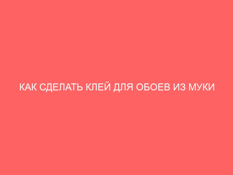 КАК СДЕЛАТЬ КЛЕЙ ДЛЯ ОБОЕВ ИЗ МУКИ