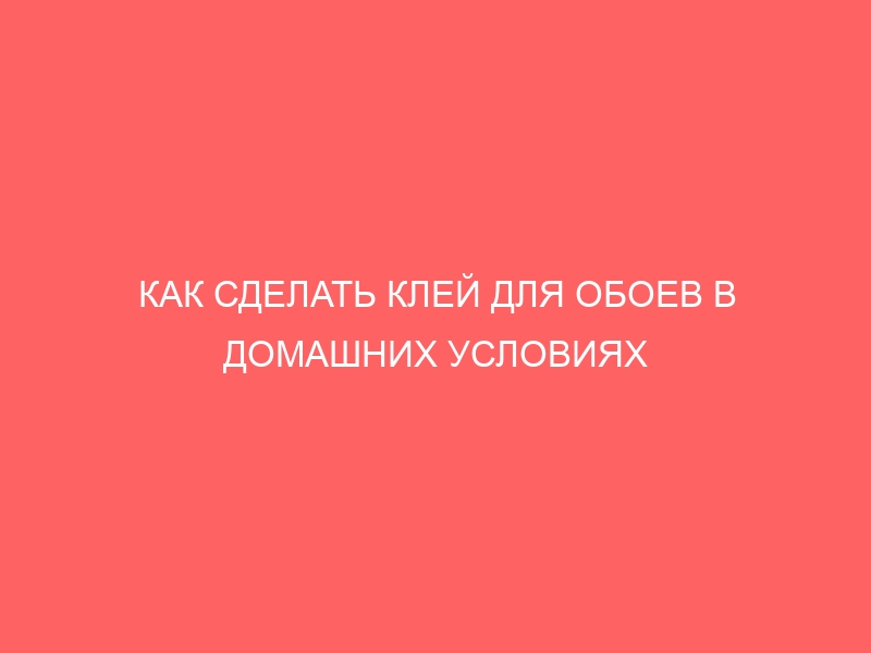 КАК СДЕЛАТЬ КЛЕЙ ДЛЯ ОБОЕВ В ДОМАШНИХ УСЛОВИЯХ