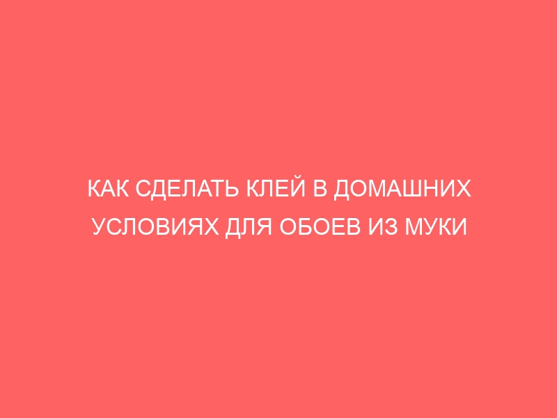 КАК СДЕЛАТЬ КЛЕЙ В ДОМАШНИХ УСЛОВИЯХ ДЛЯ ОБОЕВ ИЗ МУКИ ВОДЫ И СОЛИ