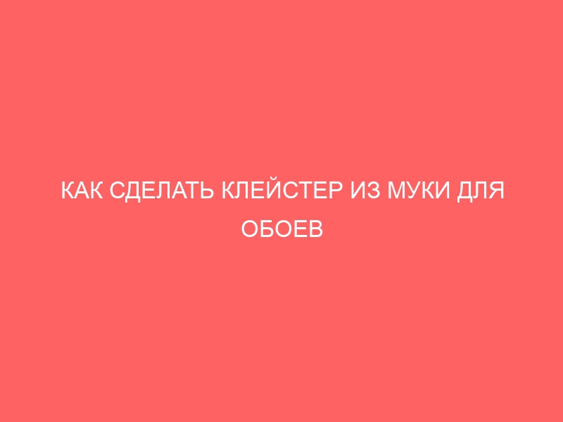 КАК СДЕЛАТЬ КЛЕЙСТЕР ИЗ МУКИ ДЛЯ ОБОЕВ