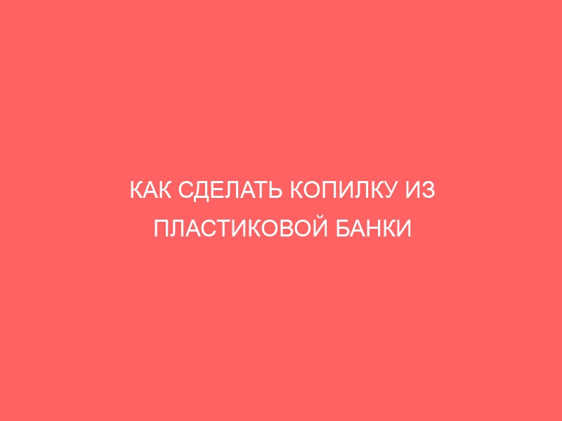 КАК СДЕЛАТЬ КОПИЛКУ ИЗ ПЛАСТИКОВОЙ БАНКИ