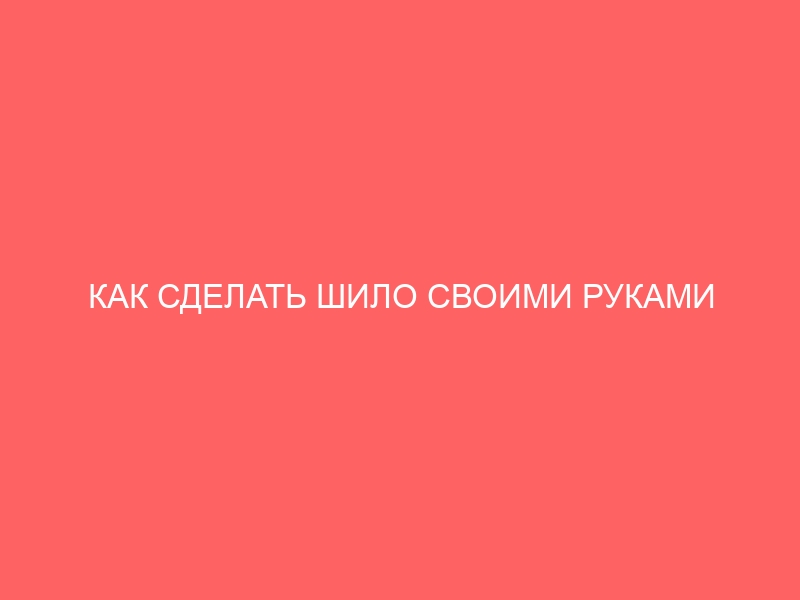 КАК СДЕЛАТЬ ШИЛО СВОИМИ РУКАМИ