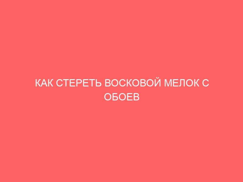 КАК СТЕРЕТЬ ВОСКОВОЙ МЕЛОК С ОБОЕВ