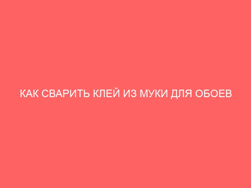 КАК СВАРИТЬ КЛЕЙ ИЗ МУКИ ДЛЯ ОБОЕВ