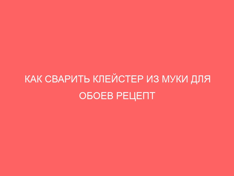 КАК СВАРИТЬ КЛЕЙСТЕР ИЗ МУКИ ДЛЯ ОБОЕВ РЕЦЕПТ ПРОПОРЦИИ С ВОДОЙ