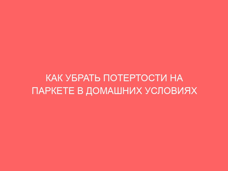 КАК УБРАТЬ ПОТЕРТОСТИ НА ПАРКЕТЕ В ДОМАШНИХ УСЛОВИЯХ