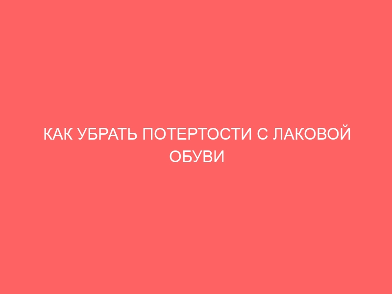 КАК УБРАТЬ ПОТЕРТОСТИ С ЛАКОВОЙ ОБУВИ