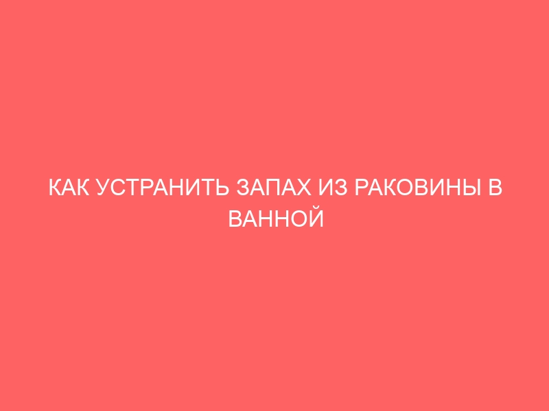 КАК УСТРАНИТЬ ЗАПАХ ИЗ РАКОВИНЫ В ВАННОЙ