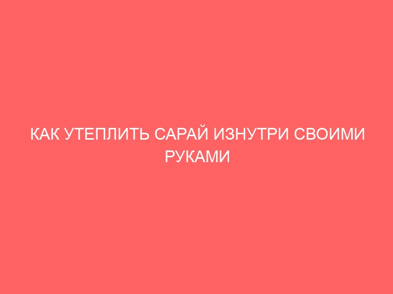 КАК УТЕПЛИТЬ САРАЙ ИЗНУТРИ СВОИМИ РУКАМИ