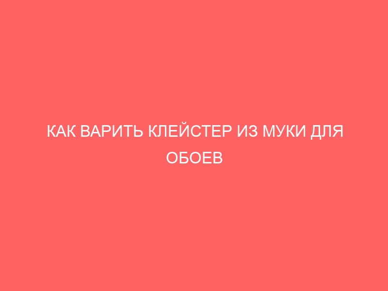 КАК ВАРИТЬ КЛЕЙСТЕР ИЗ МУКИ ДЛЯ ОБОЕВ