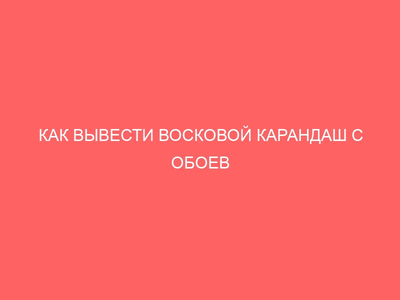 КАК ВЫВЕСТИ ВОСКОВОЙ КАРАНДАШ С ОБОЕВ