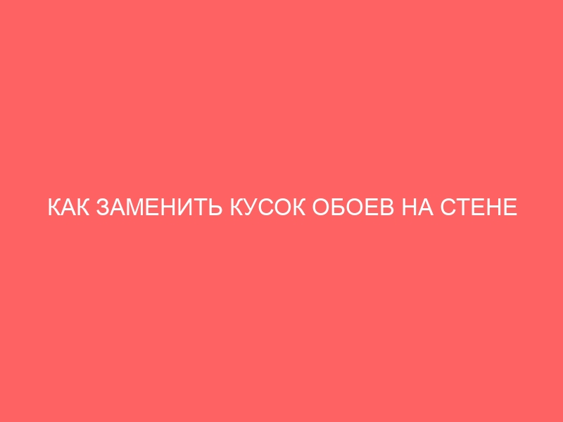 КАК ЗАМЕНИТЬ КУСОК ОБОЕВ НА СТЕНЕ