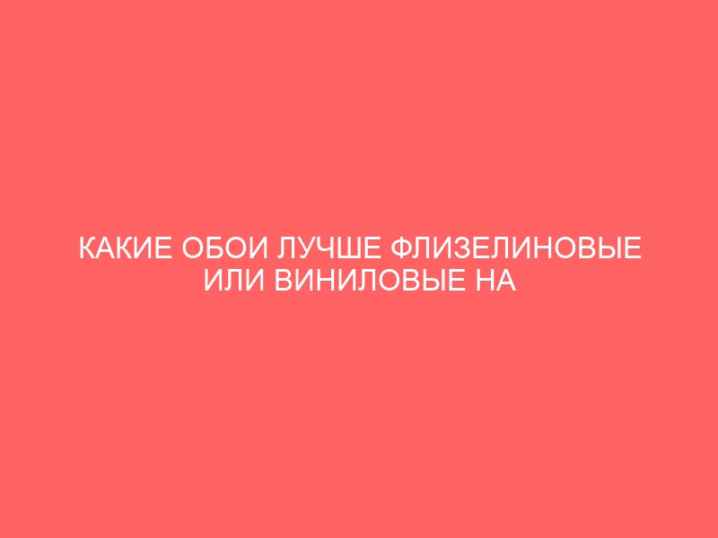 КАКИЕ ОБОИ ЛУЧШЕ ФЛИЗЕЛИНОВЫЕ ИЛИ ВИНИЛОВЫЕ НА ФЛИЗЕЛИНОВОЙ ИЛИ ОСНОВЕ БУМАЖНОЙ