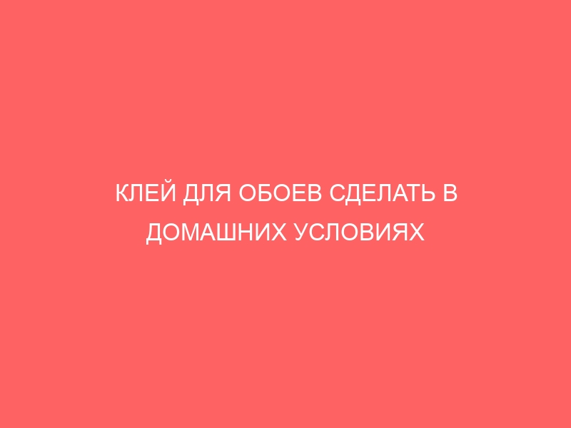 КЛЕЙ ДЛЯ ОБОЕВ СДЕЛАТЬ В ДОМАШНИХ УСЛОВИЯХ