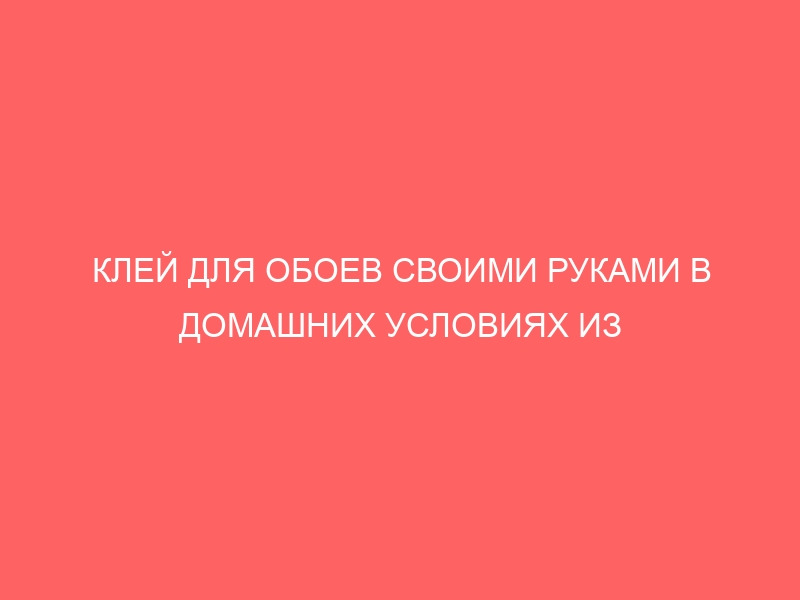 КЛЕЙ ДЛЯ ОБОЕВ СВОИМИ РУКАМИ В ДОМАШНИХ УСЛОВИЯХ ИЗ МУКИ ВОДЫ