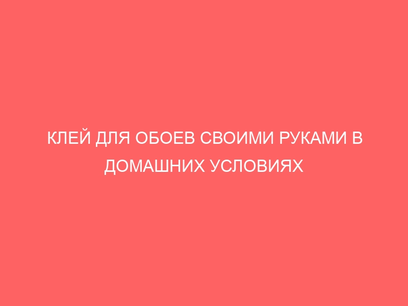 КЛЕЙ ДЛЯ ОБОЕВ СВОИМИ РУКАМИ В ДОМАШНИХ УСЛОВИЯХ