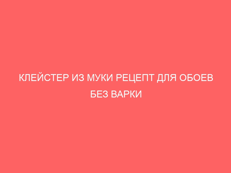 КЛЕЙСТЕР ИЗ МУКИ РЕЦЕПТ ДЛЯ ОБОЕВ БЕЗ ВАРКИ