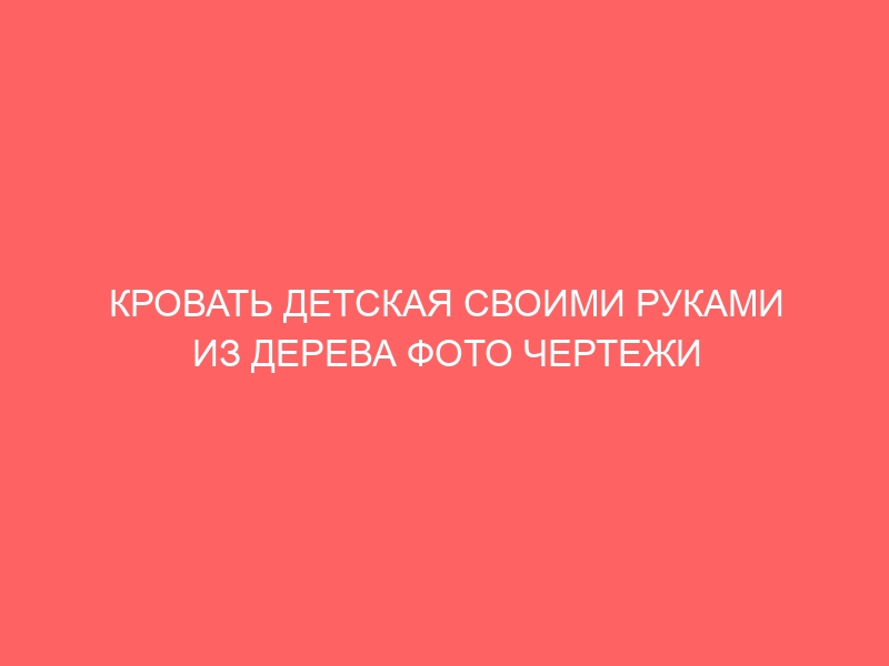 КРОВАТЬ ДЕТСКАЯ СВОИМИ РУКАМИ ИЗ ДЕРЕВА ФОТО ЧЕРТЕЖИ