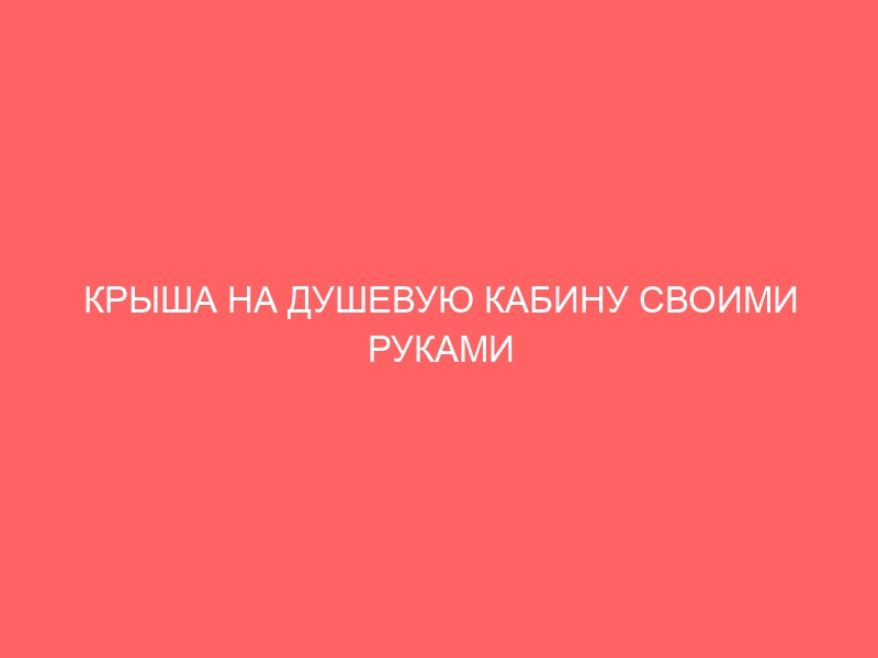 КРЫША НА ДУШЕВУЮ КАБИНУ СВОИМИ РУКАМИ