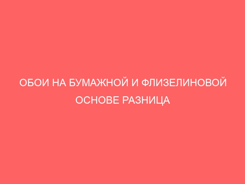 ОБОИ НА БУМАЖНОЙ И ФЛИЗЕЛИНОВОЙ ОСНОВЕ РАЗНИЦА