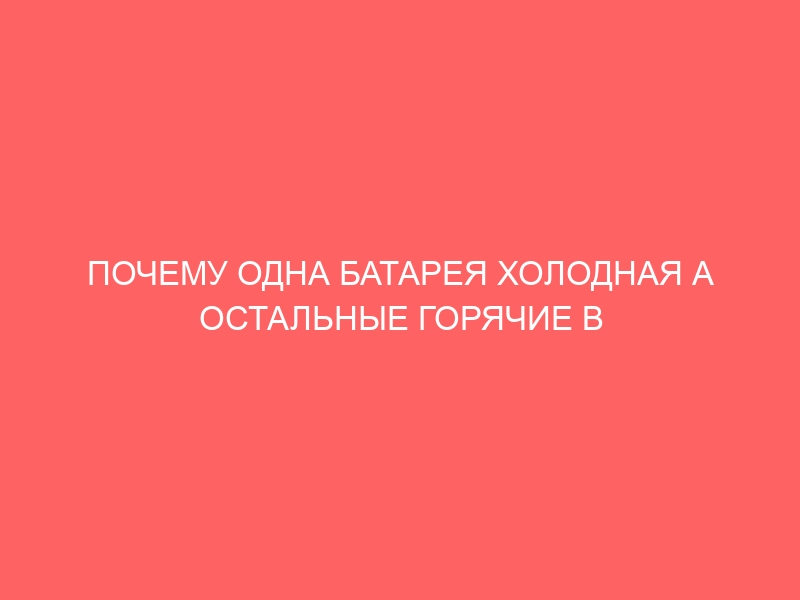 ПОЧЕМУ ОДНА БАТАРЕЯ ХОЛОДНАЯ А ОСТАЛЬНЫЕ ГОРЯЧИЕ В КВАРТИРЕ