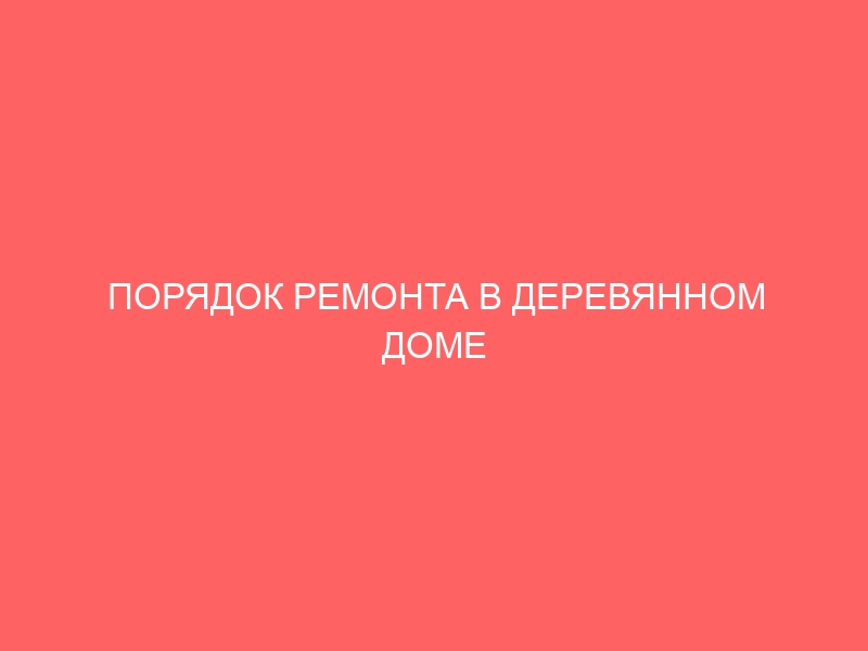 ПОРЯДОК РЕМОНТА В ДЕРЕВЯННОМ ДОМЕ