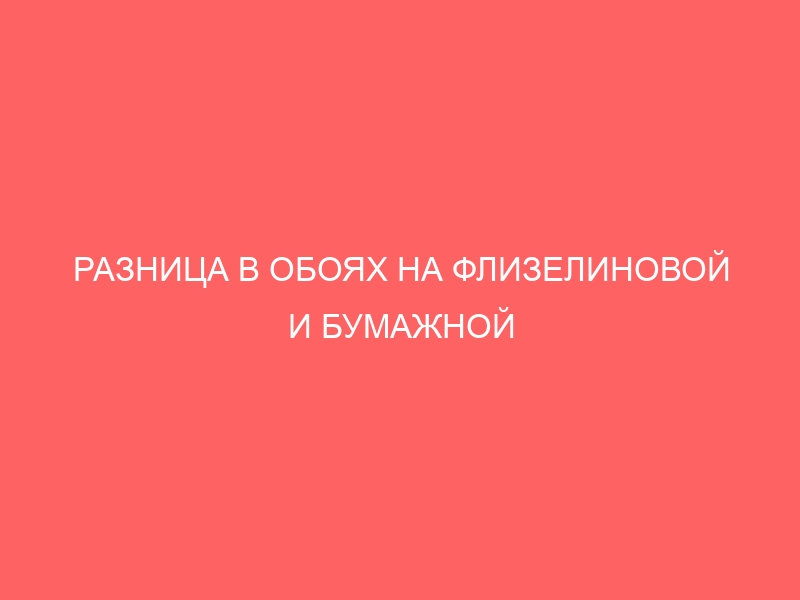 РАЗНИЦА В ОБОЯХ НА ФЛИЗЕЛИНОВОЙ И БУМАЖНОЙ