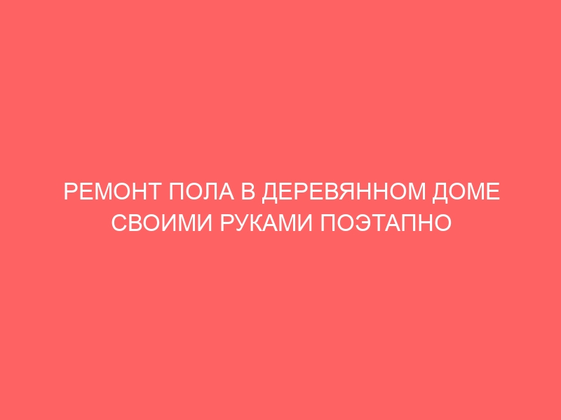 РЕМОНТ ПОЛА В ДЕРЕВЯННОМ ДОМЕ СВОИМИ РУКАМИ ПОЭТАПНО ФОТО ДЛЯ НАЧИНАЮЩИХ